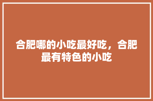 合肥哪的小吃最好吃，合肥最有特色的小吃 合肥哪的小吃最好吃，合肥最有特色的小吃 健康建议