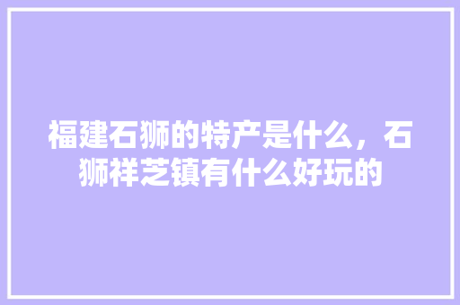 福建石狮的特产是什么，石狮祥芝镇有什么好玩的 福建石狮的特产是什么，石狮祥芝镇有什么好玩的 健康建议