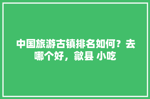 中国旅游古镇排名如何？去哪个好，歙县 小吃 中国旅游古镇排名如何？去哪个好，歙县 小吃 家居窍门