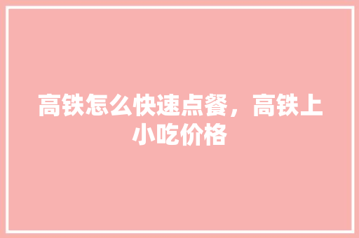 高铁怎么快速点餐，高铁上小吃价格 高铁怎么快速点餐，高铁上小吃价格 旅行资讯
