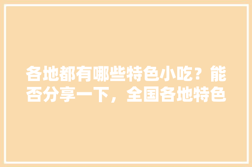 各地都有哪些特色小吃？能否分享一下，全国各地特色美食小吃地图 各地都有哪些特色小吃？能否分享一下，全国各地特色美食小吃地图 美食推荐