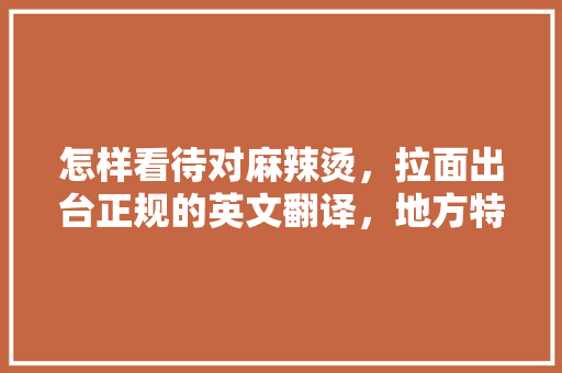 怎样看待对麻辣烫，拉面出台正规的英文翻译，地方特色美食英语翻译 怎样看待对麻辣烫，拉面出台正规的英文翻译，地方特色美食英语翻译 生活指南