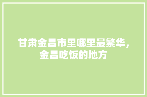 甘肃金昌市里哪里最繁华，金昌吃饭的地方 甘肃金昌市里哪里最繁华，金昌吃饭的地方 生活指南