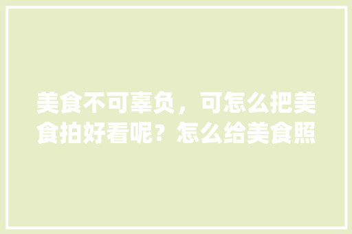 美食不可辜负，可怎么把美食拍好看呢？怎么给美食照片换背景，地方特色美食logo 美食不可辜负，可怎么把美食拍好看呢？怎么给美食照片换背景，地方特色美食logo 生活指南