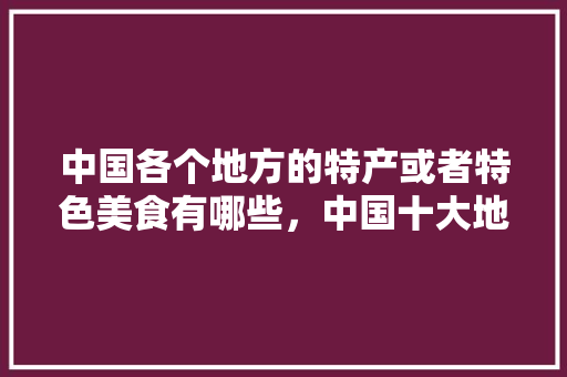 中国各个地方的特产或者特色美食有哪些,中国十大地方特色美食小吃 美食推荐 中国各个地方的特产或者特色美食有哪些,中国十大地方特色美食小吃 中国各个地方的特产或者特色美食有哪些,中国十大地方特色美食小吃 美食推荐
