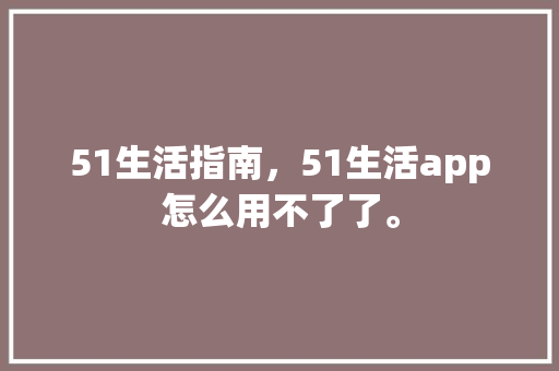 51生活指南，51生活app怎么用不了了。 51生活指南，51生活app怎么用不了了。 生活指南