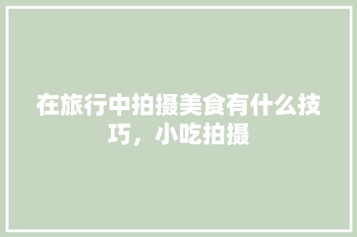 在旅行中拍摄美食有什么技巧，小吃拍摄 在旅行中拍摄美食有什么技巧，小吃拍摄 生活指南