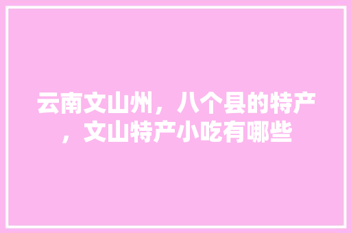 云南文山州，八个县的特产，文山特产小吃有哪些 云南文山州，八个县的特产，文山特产小吃有哪些 家居窍门