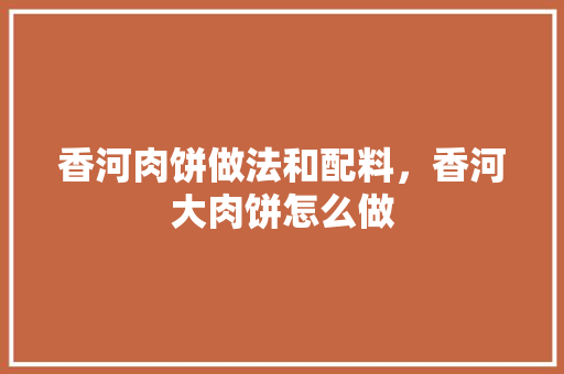 香河肉饼做法和配料，香河大肉饼怎么做 香河肉饼做法和配料，香河大肉饼怎么做 旅行资讯