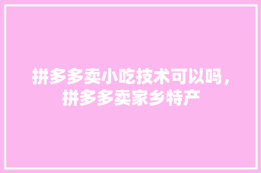 拼多多卖小吃技术可以吗，拼多多卖家乡特产 拼多多卖小吃技术可以吗，拼多多卖家乡特产 家居窍门