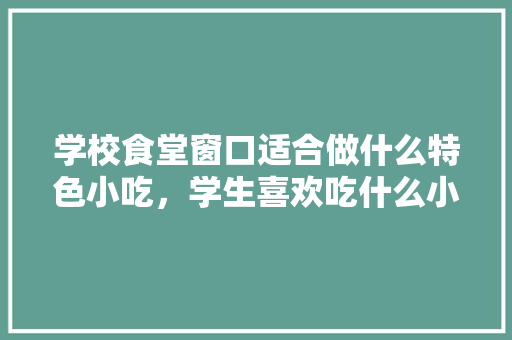 学校食堂窗口适合做什么特色小吃，学生喜欢吃什么小吃，小吃店特色菜单模板 学校食堂窗口适合做什么特色小吃，学生喜欢吃什么小吃，小吃店特色菜单模板 美食推荐