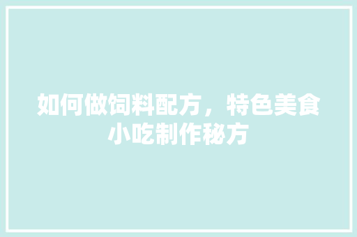 如何做饲料配方，特色美食小吃制作秘方 如何做饲料配方，特色美食小吃制作秘方 旅行资讯
