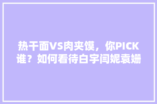 热干面VS肉夹馍，你PICK谁？如何看待白宇闫妮袁姗姗直播带货，直播带货美食 热干面VS肉夹馍，你PICK谁？如何看待白宇闫妮袁姗姗直播带货，直播带货美食 旅行资讯