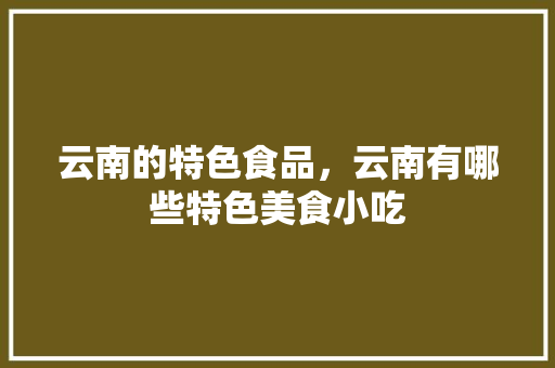 云南的特色食品，云南有哪些特色美食小吃 云南的特色食品，云南有哪些特色美食小吃 健康建议