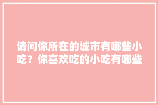 请问你所在的城市有哪些小吃？你喜欢吃的小吃有哪些，地方小吃特产 请问你所在的城市有哪些小吃？你喜欢吃的小吃有哪些，地方小吃特产 家居窍门