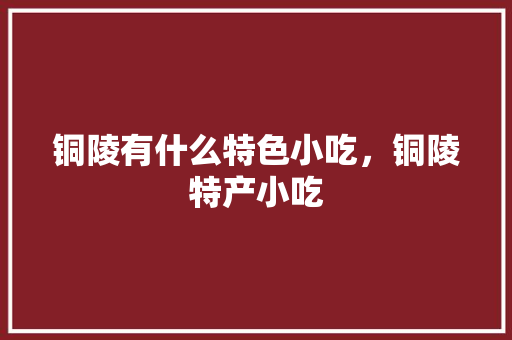 铜陵有什么特色小吃，铜陵特产小吃 铜陵有什么特色小吃，铜陵特产小吃 旅行资讯