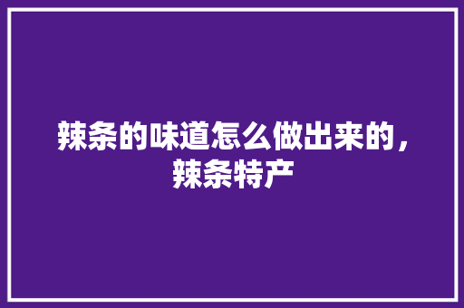 辣条的味道怎么做出来的，辣条特产 辣条的味道怎么做出来的，辣条特产 旅行资讯