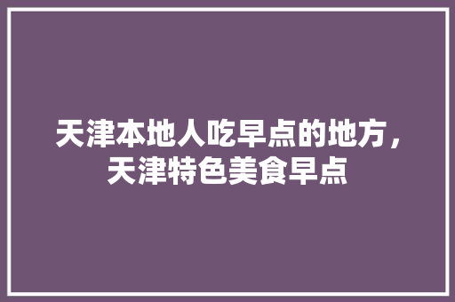 天津本地人吃早点的地方，天津特色美食早点 天津本地人吃早点的地方，天津特色美食早点 美食推荐