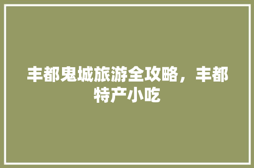 丰都鬼城旅游全攻略，丰都特产小吃 丰都鬼城旅游全攻略，丰都特产小吃 美食推荐