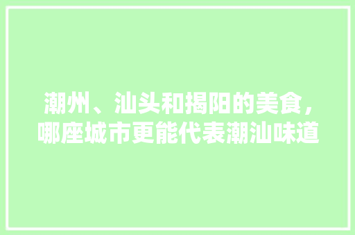 潮州、汕头和揭阳的美食，哪座城市更能代表潮汕味道，地方传统小吃怎样发展 潮州、汕头和揭阳的美食，哪座城市更能代表潮汕味道，地方传统小吃怎样发展 家居窍门