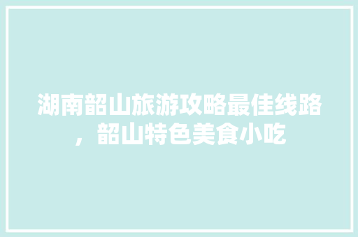 湖南韶山旅游攻略最佳线路，韶山特色美食小吃 湖南韶山旅游攻略最佳线路，韶山特色美食小吃 家居窍门