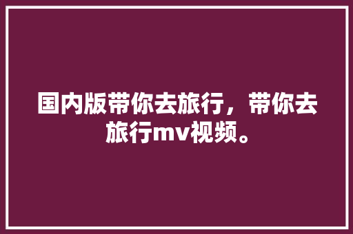 国内版带你去旅行，带你去旅行mv视频。 国内版带你去旅行，带你去旅行mv视频。 旅行资讯