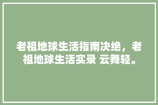 老祖地球生活指南决绝，老祖地球生活实录 云舞轻。 老祖地球生活指南决绝，老祖地球生活实录 云舞轻。 生活指南