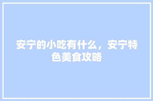 安宁的小吃有什么，安宁特色美食攻略 安宁的小吃有什么，安宁特色美食攻略 美食推荐