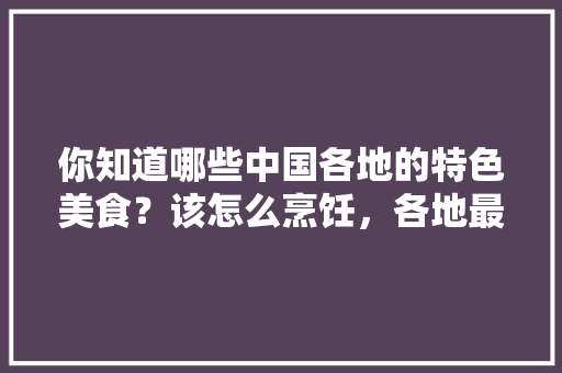 你知道哪些中国各地的特色美食?该怎么烹饪,各地最具特色的小吃 健康建议 你知道哪些中国各地的特色美食?该怎么烹饪,各地最具特色的小吃 你知道哪些中国各地的特色美食?该怎么烹饪,各地最具特色的小吃 健康建议