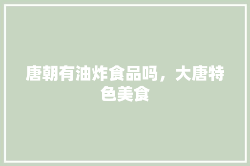 唐朝有油炸食品吗，大唐特色美食 唐朝有油炸食品吗，大唐特色美食 健康建议