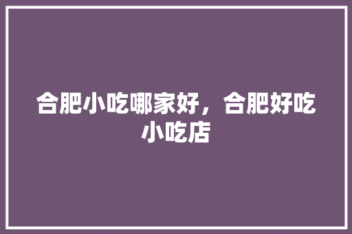 合肥小吃哪家好，合肥好吃小吃店 合肥小吃哪家好，合肥好吃小吃店 家居窍门