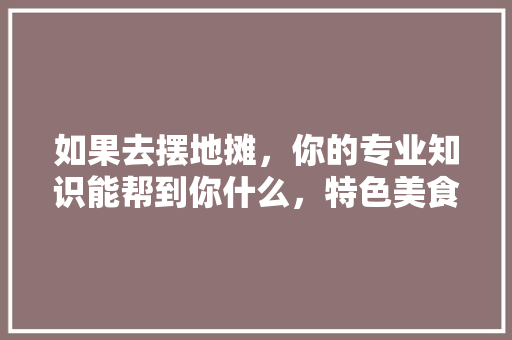 如果去摆地摊，你的专业知识能帮到你什么，特色美食环创 如果去摆地摊，你的专业知识能帮到你什么，特色美食环创 生活指南