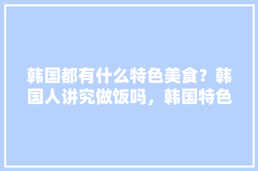 韩国都有什么特色美食？韩国人讲究做饭吗，韩国特色美食小吃 韩国都有什么特色美食？韩国人讲究做饭吗，韩国特色美食小吃 家居窍门