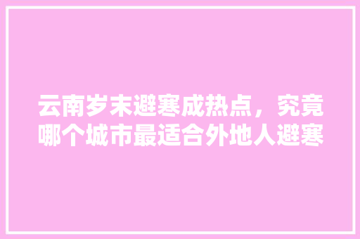 云南岁末避寒成热点，究竟哪个城市最适合外地人避寒，昌宁本土特色美食 云南岁末避寒成热点，究竟哪个城市最适合外地人避寒，昌宁本土特色美食 家居窍门