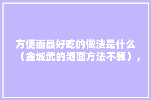 方便面最好吃的做法是什么（金城武的泡面方法不算），羊肉泡面怎么做的吃 方便面最好吃的做法是什么（金城武的泡面方法不算），羊肉泡面怎么做的吃 旅行资讯