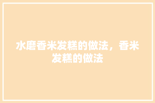 水磨香米发糕的做法，香米发糕的做法 水磨香米发糕的做法，香米发糕的做法 旅行资讯