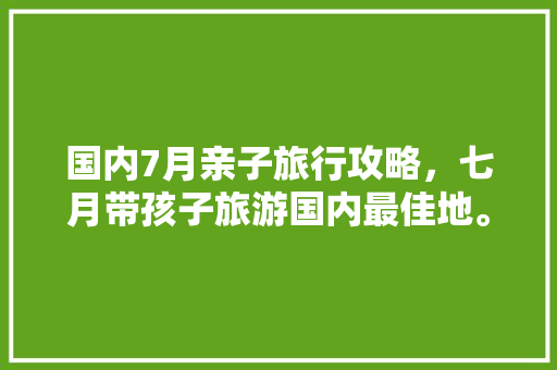 国内7月亲子旅行攻略，七月带孩子旅游国内最佳地。 国内7月亲子旅行攻略，七月带孩子旅游国内最佳地。 旅行资讯