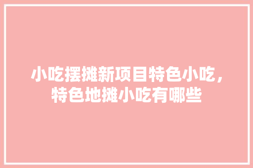 小吃摆摊新项目特色小吃，特色地摊小吃有哪些 小吃摆摊新项目特色小吃，特色地摊小吃有哪些 美食推荐