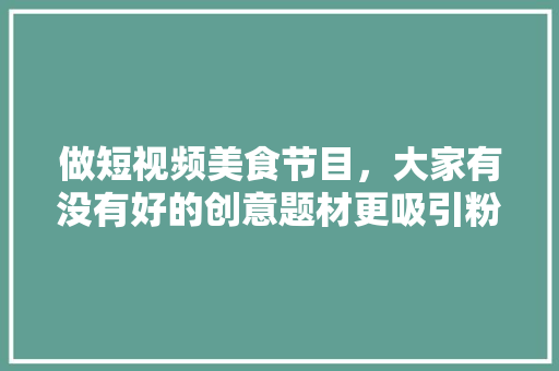 做短视频美食节目，大家有没有好的创意题材更吸引粉丝呢，特色美食小吃制作方法视频 做短视频美食节目，大家有没有好的创意题材更吸引粉丝呢，特色美食小吃制作方法视频 旅行资讯