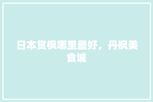 日本赏枫哪里最好，丹枫美食城 日本赏枫哪里最好，丹枫美食城 健康建议