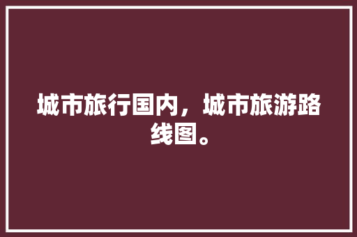 城市旅行国内，城市旅游路线图。 城市旅行国内，城市旅游路线图。 旅行资讯
