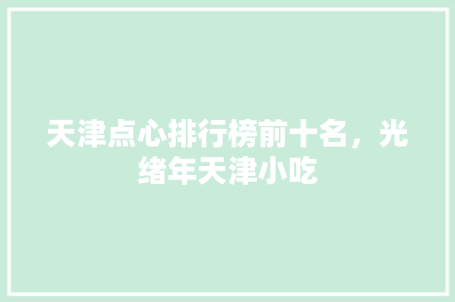 天津点心排行榜前十名，光绪年天津小吃 天津点心排行榜前十名，光绪年天津小吃 生活指南