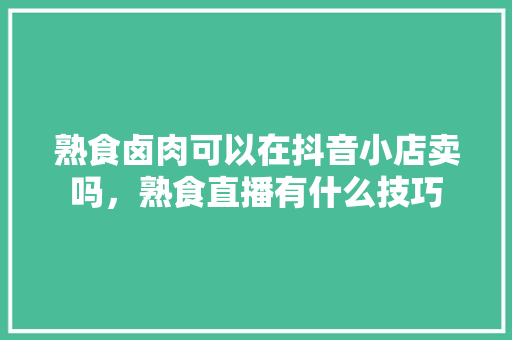 熟食卤肉可以在抖音小店卖吗，熟食直播有什么技巧 熟食卤肉可以在抖音小店卖吗，熟食直播有什么技巧 家居窍门