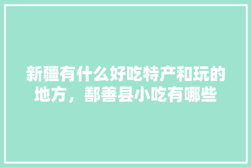 新疆有什么好吃特产和玩的地方，鄯善县小吃有哪些