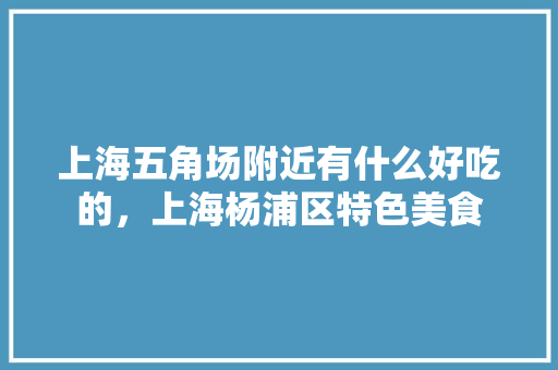 上海五角场附近有什么好吃的，上海杨浦区特色美食 上海五角场附近有什么好吃的，上海杨浦区特色美食 旅行资讯