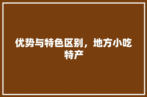 优势与特色区别，地方小吃特产 优势与特色区别，地方小吃特产 美食推荐