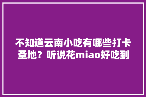 不知道云南小吃有哪些打卡圣地？听说花miao好吃到哭，而且还吸引了不少网红前去，这家有地方特色的小店值得一去 不知道云南小吃有哪些打卡圣地？听说花miao好吃到哭，而且还吸引了不少网红前去，这家有地方特色的小店值得一去 美食推荐