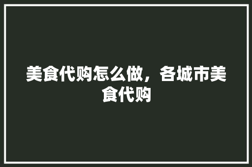 美食代购怎么做，各城市美食代购 美食代购怎么做，各城市美食代购 家居窍门