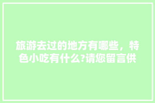 旅游去过的地方有哪些，特色小吃有什么?请您留言供大家参考，好吗，地方特色的小吃作文 旅游去过的地方有哪些，特色小吃有什么?请您留言供大家参考，好吗，地方特色的小吃作文 生活指南