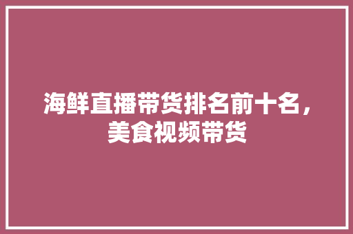 海鲜直播带货排名前十名，美食视频带货 海鲜直播带货排名前十名，美食视频带货 健康建议